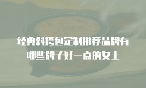 经典斜挎包定制推荐品牌有哪些牌子好一点的女士