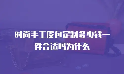 时尚手工皮包定制多少钱一件合适吗为什么