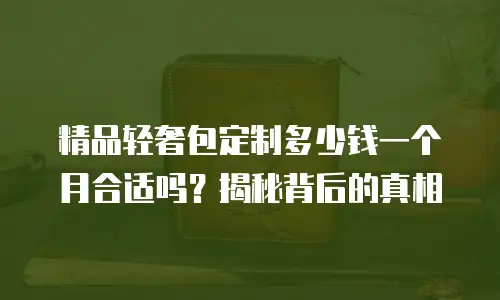 精品轻奢包定制多少钱一个月合适吗？揭秘背后的真相