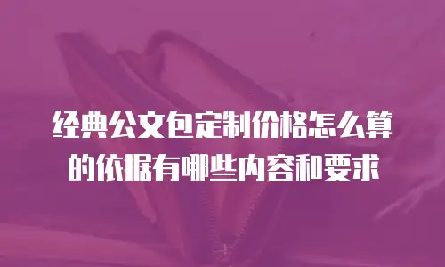 经典公文包定制价格怎么算的依据有哪些内容和要求