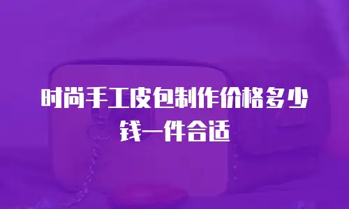 时尚手工皮包制作价格多少钱一件合适