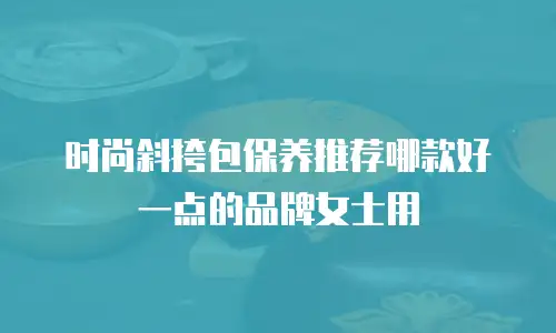 时尚斜挎包保养推荐哪款好一点的品牌女士用