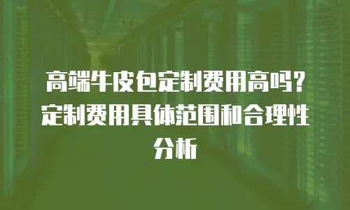 高端牛皮包定制费用高吗？定制费用具体范围和合理性分析
