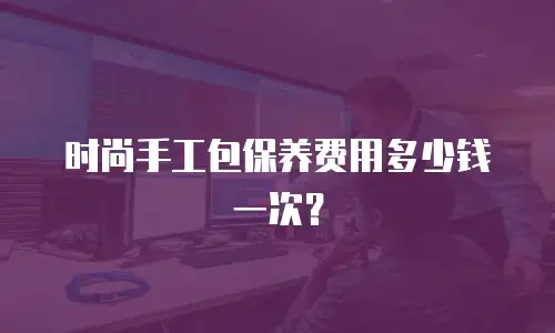 时尚手工包保养费用多少钱一次？