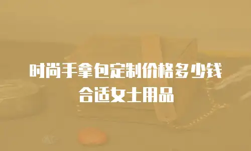 时尚手拿包定制价格多少钱合适女士用品