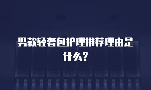 男款轻奢包护理推荐理由是什么？