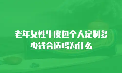 老年女性牛皮包个人定制多少钱合适吗为什么