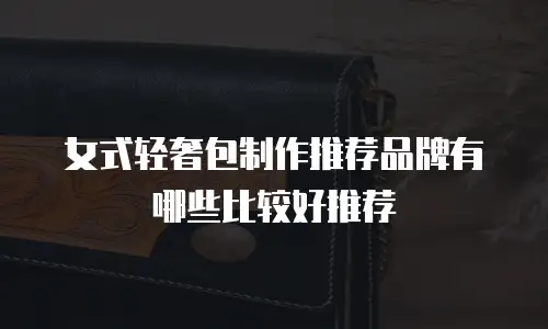女式轻奢包制作推荐品牌有哪些比较好推荐