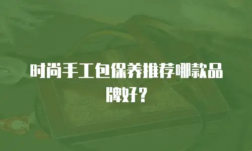 时尚手工包保养推荐哪款品牌好？