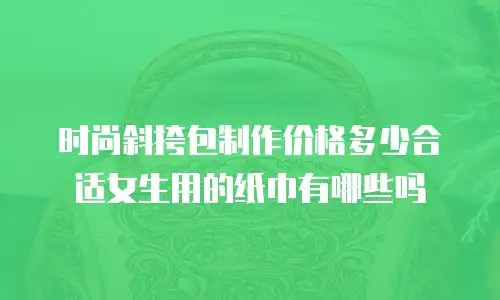 时尚斜挎包制作价格多少合适女生用的纸巾有哪些吗