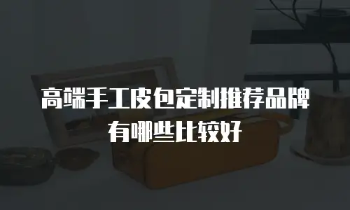 高端手工皮包定制推荐品牌有哪些比较好