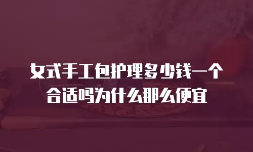 女式手工包护理多少钱一个合适吗为什么那么便宜