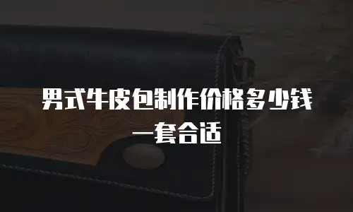 男式牛皮包制作价格多少钱一套合适