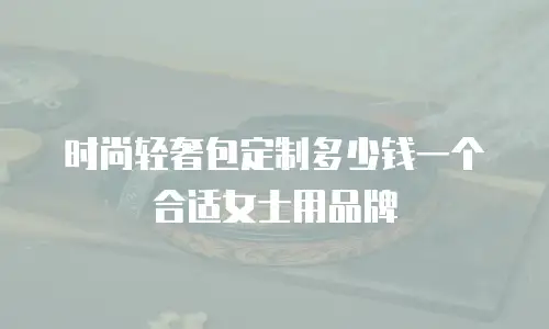 时尚轻奢包定制多少钱一个合适女士用品牌