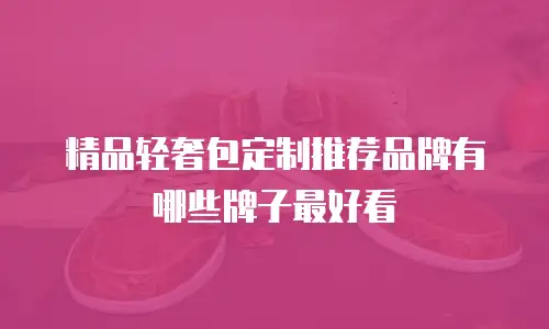 精品轻奢包定制推荐品牌有哪些牌子最好看