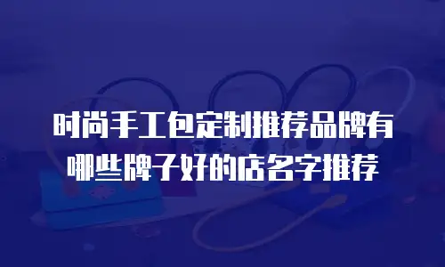 时尚手工包定制推荐品牌有哪些牌子好的店名字推荐