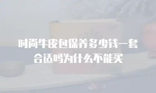 时尚牛皮包保养多少钱一套合适吗为什么不能买
