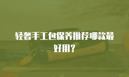 轻奢手工包保养推荐哪款最好用？
