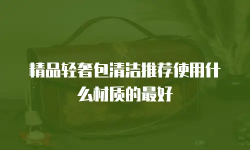 精品轻奢包清洁推荐使用什么材质的最好