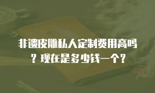 非遗皮雕私人定制费用高吗？现在是多少钱一个？