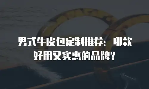 男式牛皮包定制推荐：哪款好用又实惠的品牌？