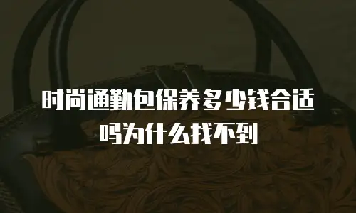 时尚通勤包保养多少钱合适吗为什么找不到