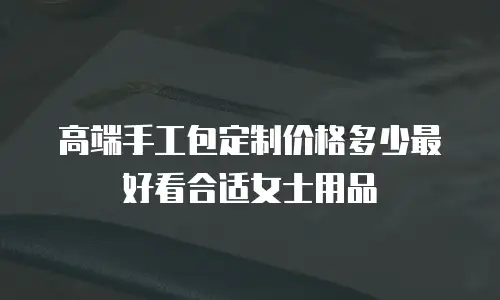 高端手工包定制价格多少最好看合适女士用品