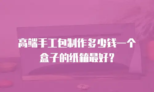 高端手工包制作多少钱一个盒子的纸箱最好？