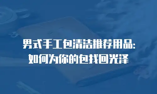 男式手工包清洁推荐用品：如何为你的包找回光泽