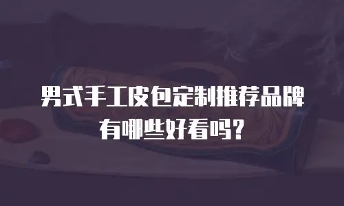 男式手工皮包定制推荐品牌有哪些好看吗？