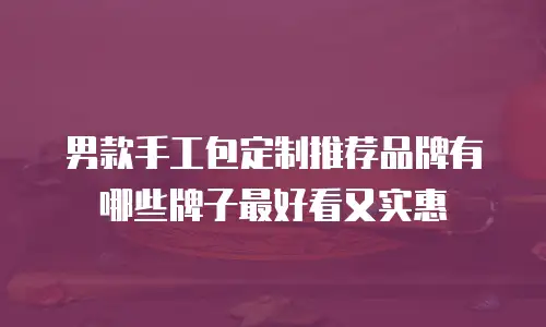 男款手工包定制推荐品牌有哪些牌子最好看又实惠