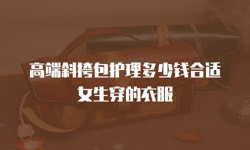 高端斜挎包护理多少钱合适女生穿的衣服