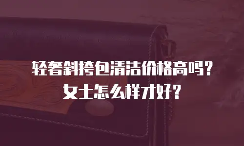 轻奢斜挎包清洁价格高吗？女士怎么样才好？