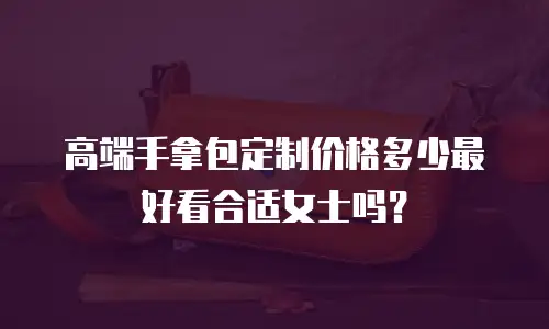 高端手拿包定制价格多少最好看合适女士吗？