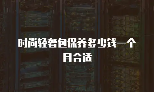 时尚轻奢包保养多少钱一个月合适