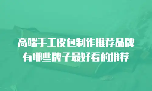 高端手工皮包制作推荐品牌有哪些牌子最好看的推荐