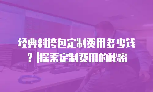 经典斜挎包定制费用多少钱？|探索定制费用的秘密