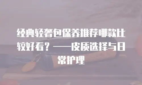 经典轻奢包保养推荐哪款比较好看？&mdash;&mdash;皮质选择与日常护理