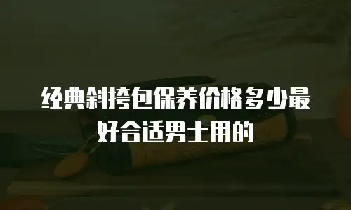 经典斜挎包保养价格多少最好合适男士用的