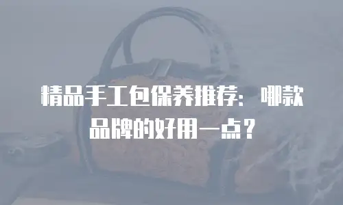 精品手工包保养推荐：哪款品牌的好用一点？