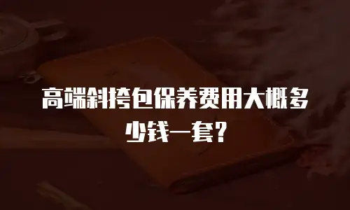 高端斜挎包保养费用大概多少钱一套？