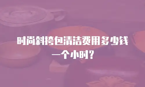 时尚斜挎包清洁费用多少钱一个小时？
