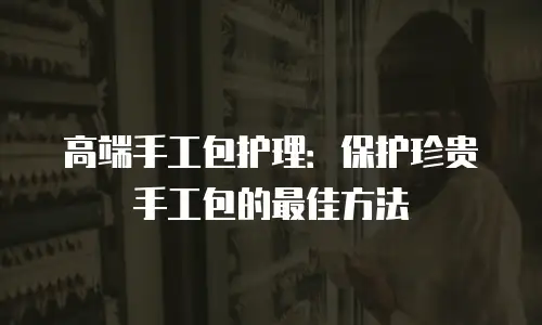 高端手工包护理：保护珍贵手工包的最佳方法