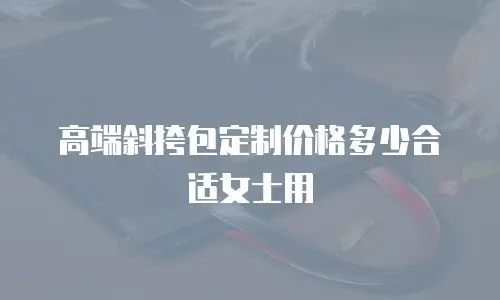 高端斜挎包定制价格多少合适女士用