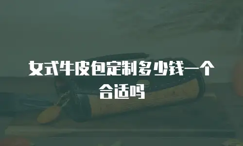 女式牛皮包定制多少钱一个合适吗