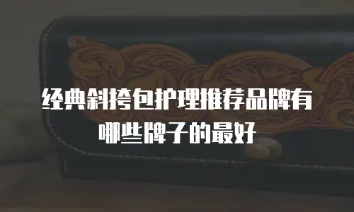 经典斜挎包护理推荐品牌有哪些牌子的最好