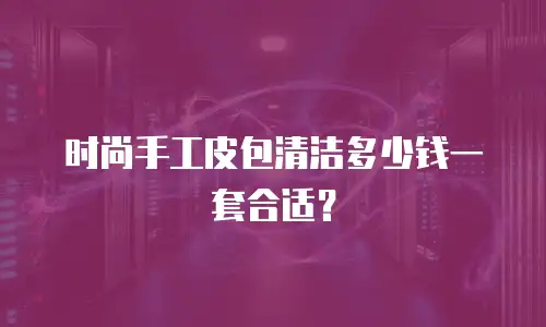 时尚手工皮包清洁多少钱一套合适？