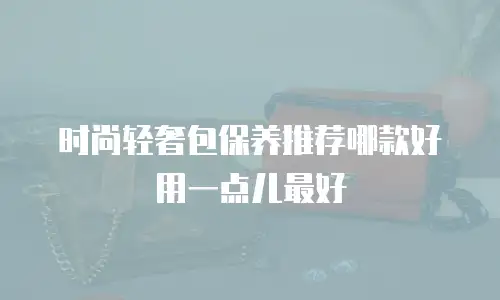 时尚轻奢包保养推荐哪款好用一点儿最好
