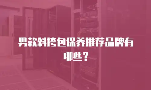 男款斜挎包保养推荐品牌有哪些？