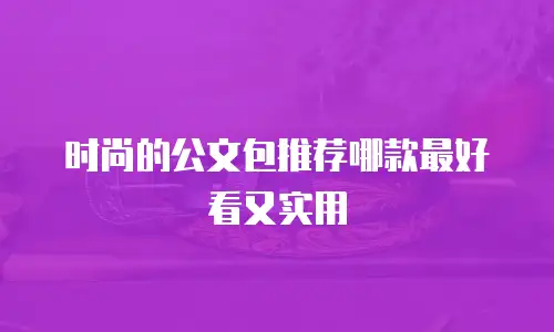 时尚的公文包推荐哪款最好看又实用